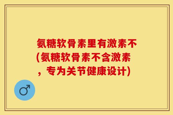 氨糖软骨素里有激素不(氨糖软骨素不含激素，专为关节健康设计)