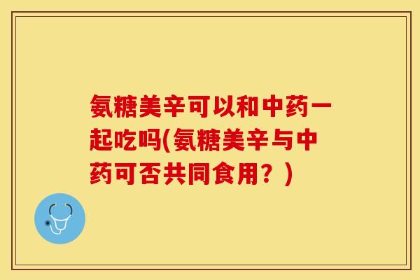 氨糖美辛可以和中药一起吃吗(氨糖美辛与中药可否共同食用？)
