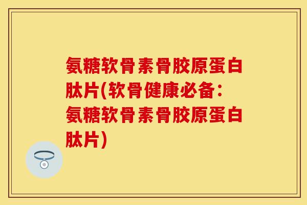 氨糖软骨素骨胶原蛋白肽片(软骨健康必备：氨糖软骨素骨胶原蛋白肽片)