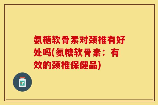 氨糖软骨素对颈椎有好处吗(氨糖软骨素：有效的颈椎保健品)