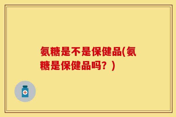 氨糖是不是保健品(氨糖是保健品吗？)