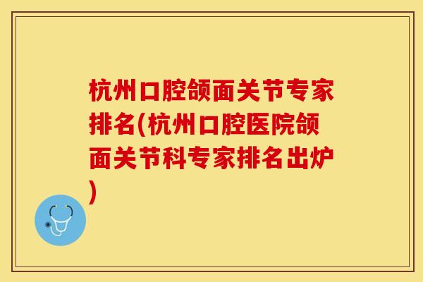 杭州口腔颌面关节专家排名(杭州口腔医院颌面关节科专家排名出炉)