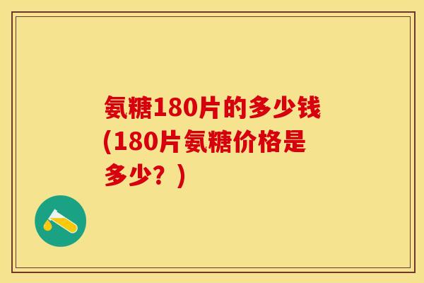 氨糖180片的多少钱(180片氨糖价格是多少？)