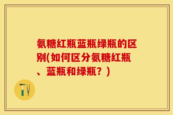 氨糖红瓶蓝瓶绿瓶的区别(如何区分氨糖红瓶、蓝瓶和绿瓶？)
