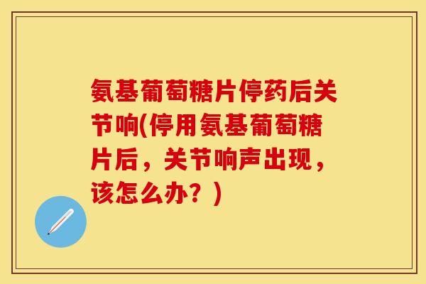 氨基葡萄糖片停药后关节响(停用氨基葡萄糖片后，关节响声出现，该怎么办？)