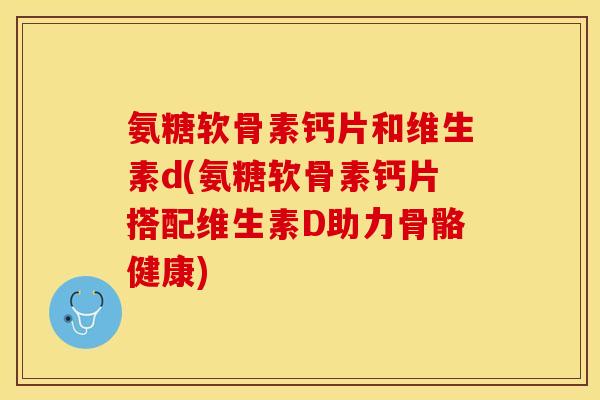 氨糖软骨素钙片和维生素d(氨糖软骨素钙片搭配维生素D助力骨骼健康)
