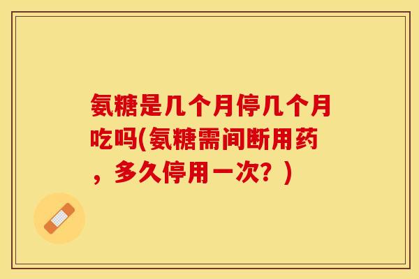 氨糖是几个月停几个月吃吗(氨糖需间断用药，多久停用一次？)