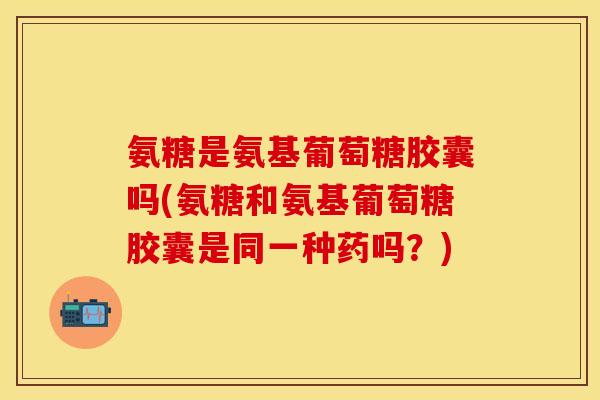 氨糖是氨基葡萄糖胶囊吗(氨糖和氨基葡萄糖胶囊是同一种药吗？)