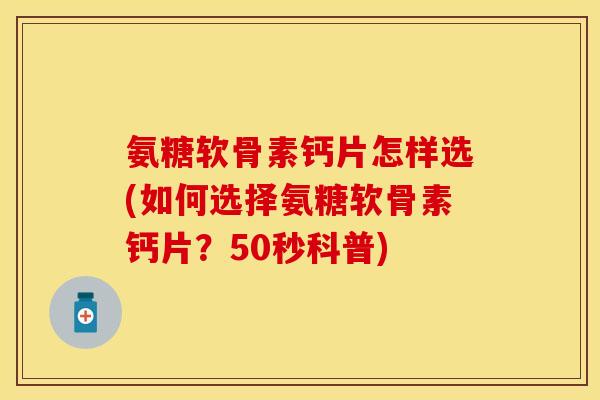 氨糖软骨素钙片怎样选(如何选择氨糖软骨素钙片？50秒科普)