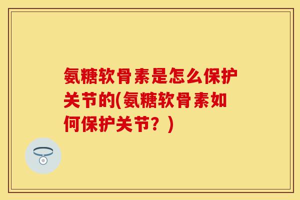 氨糖软骨素是怎么保护关节的(氨糖软骨素如何保护关节？)