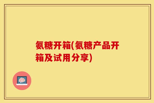 氨糖开箱(氨糖产品开箱及试用分享)