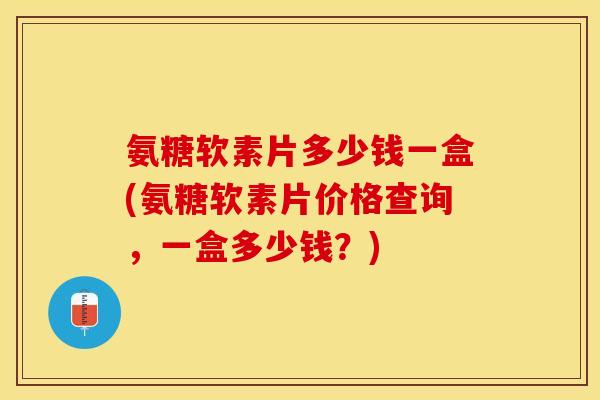 氨糖软素片多少钱一盒(氨糖软素片价格查询，一盒多少钱？)