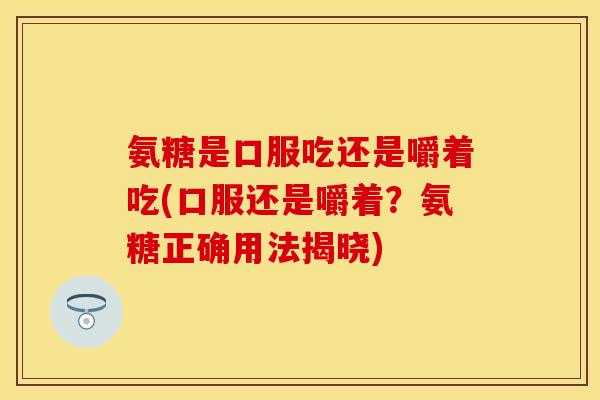 氨糖是口服吃还是嚼着吃(口服还是嚼着？氨糖正确用法揭晓)