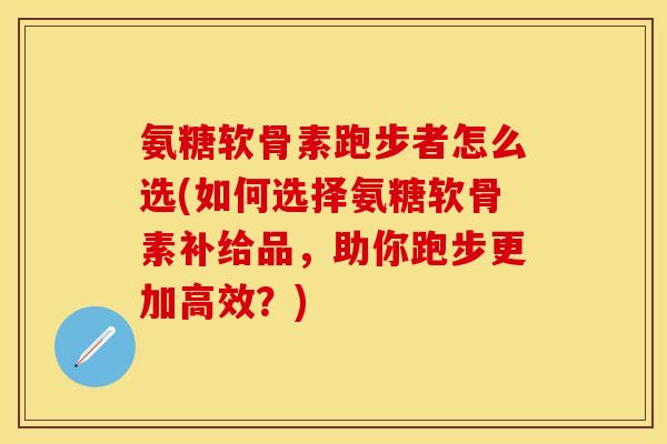 氨糖软骨素跑步者怎么选(如何选择氨糖软骨素补给品，助你跑步更加高效？)
