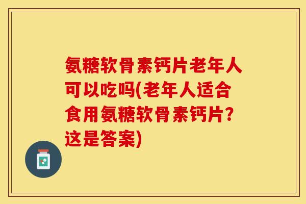氨糖软骨素钙片老年人可以吃吗(老年人适合食用氨糖软骨素钙片？这是答案)
