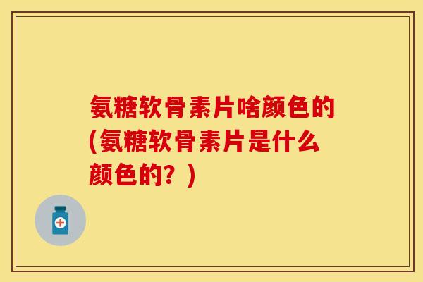 氨糖软骨素片啥颜色的(氨糖软骨素片是什么颜色的？)