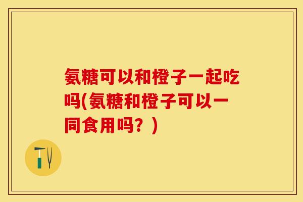 氨糖可以和橙子一起吃吗(氨糖和橙子可以一同食用吗？)