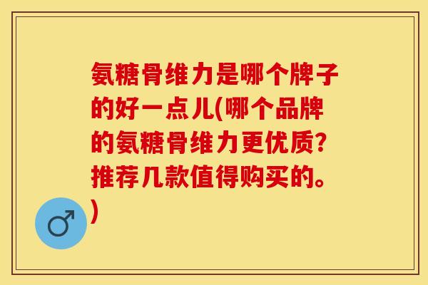 氨糖骨维力是哪个牌子的好一点儿(哪个品牌的氨糖骨维力更优质？推荐几款值得购买的。)