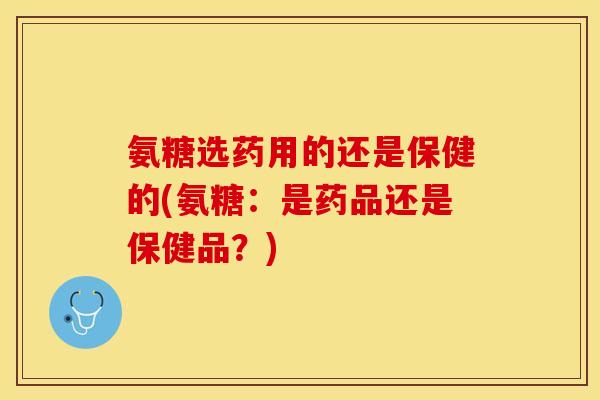 氨糖选药用的还是保健的(氨糖：是药品还是保健品？)