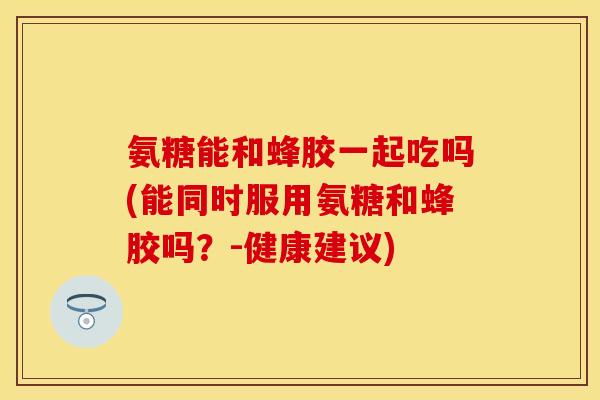 氨糖能和蜂胶一起吃吗(能同时服用氨糖和蜂胶吗？-健康建议)