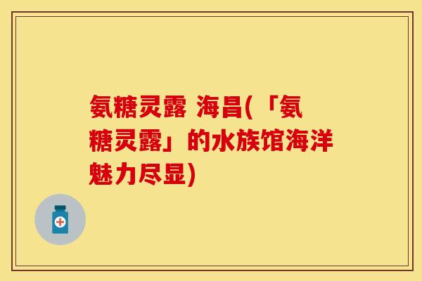 氨糖灵露 海昌(「氨糖灵露」的水族馆海洋魅力尽显)