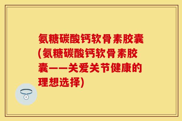 氨糖碳酸钙软骨素胶囊(氨糖碳酸钙软骨素胶囊——关爱关节健康的理想选择)