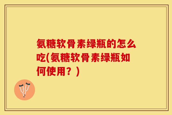 氨糖软骨素绿瓶的怎么吃(氨糖软骨素绿瓶如何使用？)