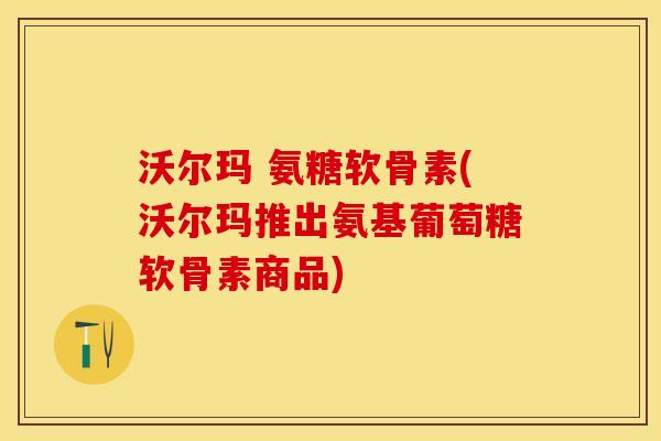 沃尔玛 氨糖软骨素(沃尔玛推出氨基葡萄糖软骨素商品)