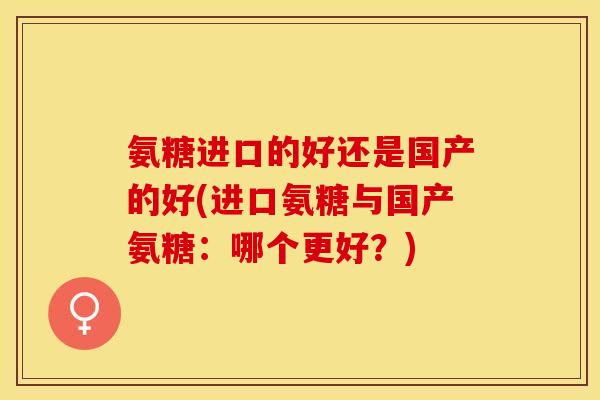 氨糖进口的好还是国产的好(进口氨糖与国产氨糖：哪个更好？)