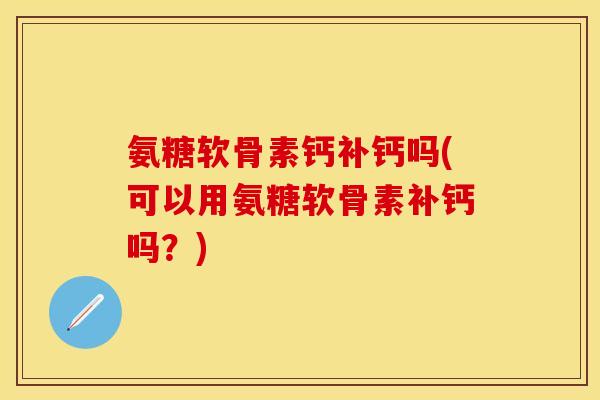 氨糖软骨素钙补钙吗(可以用氨糖软骨素补钙吗？)-第1张图片-关节保镖