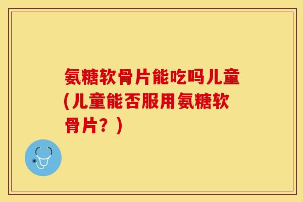 氨糖软骨片能吃吗儿童(儿童能否服用氨糖软骨片？)