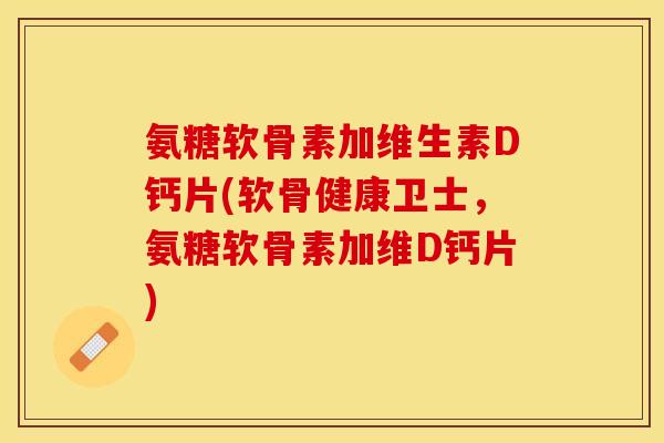 氨糖软骨素加维生素D钙片(软骨健康卫士，氨糖软骨素加维D钙片)
