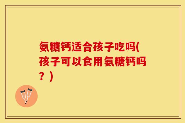氨糖钙适合孩子吃吗(孩子可以食用氨糖钙吗？)