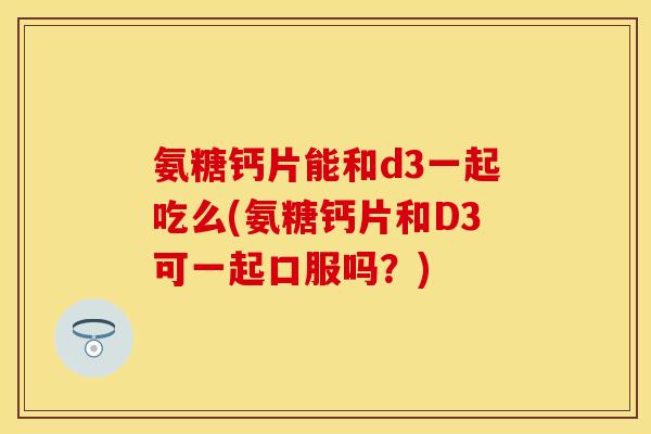 氨糖钙片能和d3一起吃么(氨糖钙片和D3可一起口服吗？)