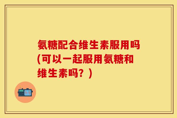 氨糖配合维生素服用吗(可以一起服用氨糖和维生素吗？)