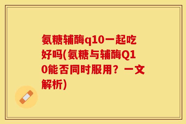 氨糖辅酶q10一起吃好吗(氨糖与辅酶Q10能否同时服用？一文解析)