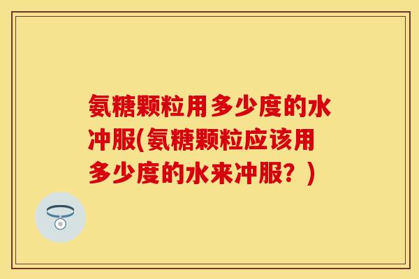 氨糖颗粒用多少度的水冲服(氨糖颗粒应该用多少度的水来冲服？)