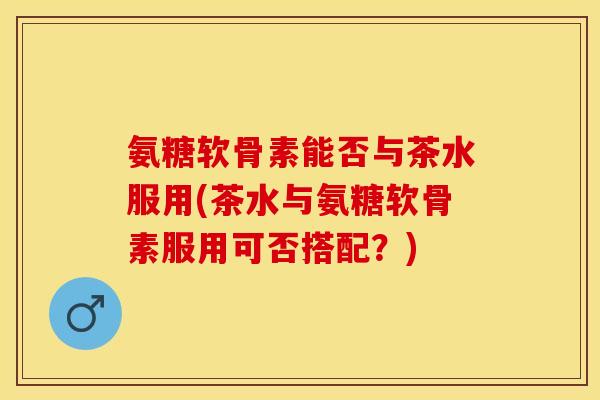 氨糖软骨素能否与茶水服用(茶水与氨糖软骨素服用可否搭配？)