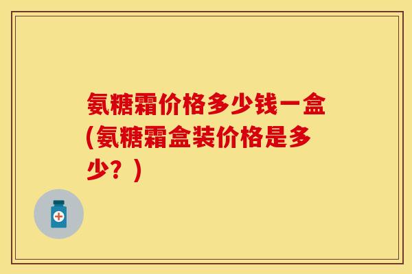 氨糖霜价格多少钱一盒(氨糖霜盒装价格是多少？)