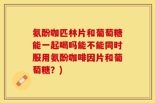 氨酚咖匹林片和葡萄糖能一起喝吗能不能同时服用氨酚咖啡因片和葡萄糖？)