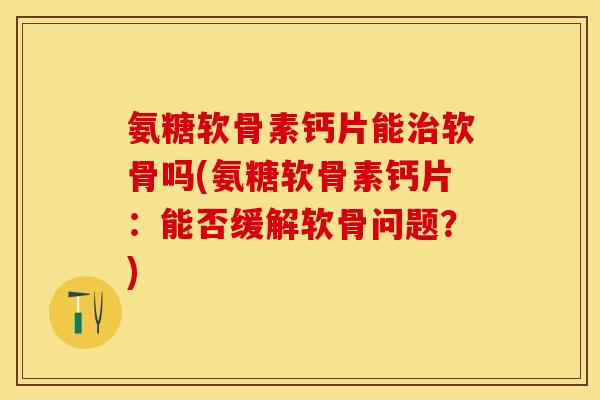 氨糖软骨素钙片能治软骨吗(氨糖软骨素钙片：能否缓解软骨问题？)
