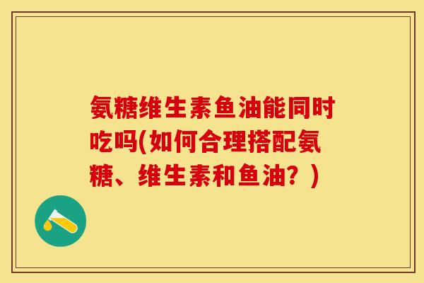 氨糖维生素鱼油能同时吃吗(如何合理搭配氨糖、维生素和鱼油？)