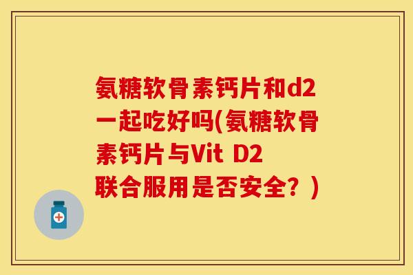 氨糖软骨素钙片和d2一起吃好吗(氨糖软骨素钙片与Vit D2联合服用是否安全？)