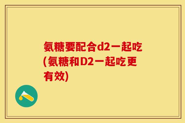 氨糖要配合d2一起吃(氨糖和D2一起吃更有效)