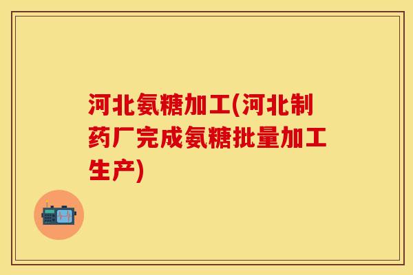 河北氨糖加工(河北制药厂完成氨糖批量加工生产)