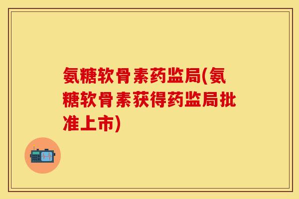 氨糖软骨素药监局(氨糖软骨素获得药监局批准上市)