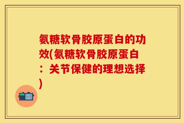 氨糖软骨胶原蛋白的功效(氨糖软骨胶原蛋白：关节保健的理想选择)