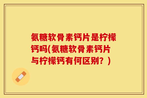 氨糖软骨素钙片是柠檬钙吗(氨糖软骨素钙片与柠檬钙有何区别？)
