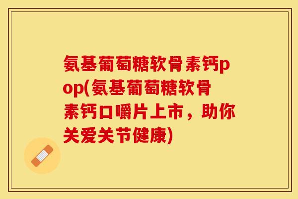 氨基葡萄糖软骨素钙pop(氨基葡萄糖软骨素钙口嚼片上市，助你关爱关节健康)