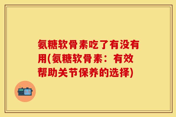 氨糖软骨素吃了有没有用(氨糖软骨素：有效帮助关节保养的选择)